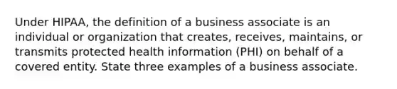 Under HIPAA, the definition of a business associate is an individual or organization that creates, receives, maintains, or transmits protected health information (PHI) on behalf of a covered entity. State three examples of a business associate.