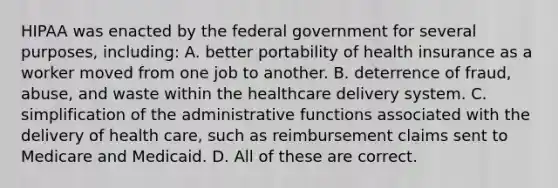 HIPAA was enacted by the federal government for several purposes, including: A. better portability of health insurance as a worker moved from one job to another. B. deterrence of fraud, abuse, and waste within the healthcare delivery system. C. simplification of the administrative functions associated with the delivery of health care, such as reimbursement claims sent to Medicare and Medicaid. D. All of these are correct.