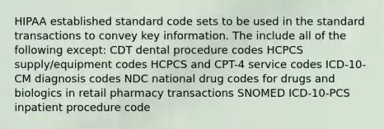 HIPAA established standard code sets to be used in the standard transactions to convey key information. The include all of the following except: CDT dental procedure codes HCPCS supply/equipment codes HCPCS and CPT-4 service codes ICD-10-CM diagnosis codes NDC national drug codes for drugs and biologics in retail pharmacy transactions SNOMED ICD-10-PCS inpatient procedure code