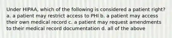 Under HIPAA, which of the following is considered a patient right? a. a patient may restrict access to PHI b. a patient may access their own medical record c. a patient may request amendments to their medical record documentation d. all of the above