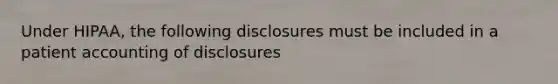 Under HIPAA, the following disclosures must be included in a patient accounting of disclosures