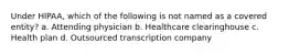 Under HIPAA, which of the following is not named as a covered entity? a. Attending physician b. Healthcare clearinghouse c. Health plan d. Outsourced transcription company