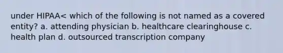 under HIPAA< which of the following is not named as a covered entity? a. attending physician b. healthcare clearinghouse c. health plan d. outsourced transcription company