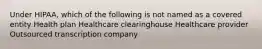 Under HIPAA, which of the following is not named as a covered entity Health plan Healthcare clearinghouse Healthcare provider Outsourced transcription company