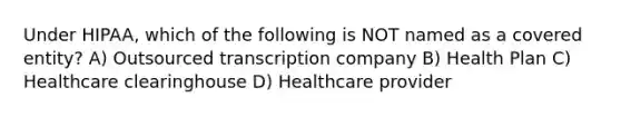 Under HIPAA, which of the following is NOT named as a covered entity? A) Outsourced transcription company B) Health Plan C) Healthcare clearinghouse D) Healthcare provider