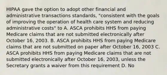 HIPAA gave the option to adopt other financial and administrative transactions standards, "consistent with the goals of improving the operation of health care system and reducing administrative costs" to A. ASCA prohibits HHS from paying Medicare claims that are not submitted electronically after October 16, 2003. B. ASCA prohibits HHS from paying Medicare claims that are not submitted on paper after October 16, 2003 C. ASCA prohibits HHS from paying Medicare claims that are not submitted electronically after October 16, 2003, unless the Secretary grants a waiver from this requirement D. No