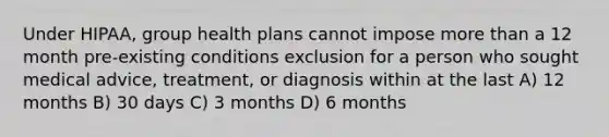 Under HIPAA, group health plans cannot impose <a href='https://www.questionai.com/knowledge/keWHlEPx42-more-than' class='anchor-knowledge'>more than</a> a 12 month pre-existing conditions exclusion for a person who sought medical advice, treatment, or diagnosis within at the last A) 12 months B) 30 days C) 3 months D) 6 months