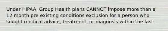 Under HIPAA, Group Health plans CANNOT impose more than a 12 month pre-existing conditions exclusion for a person who sought medical advice, treatment, or diagnosis within the last: