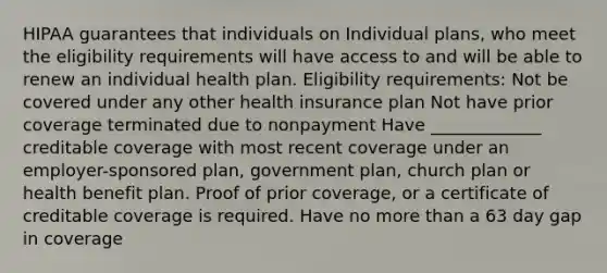 HIPAA guarantees that individuals on Individual plans, who meet the eligibility requirements will have access to and will be able to renew an individual health plan. Eligibility requirements: Not be covered under any other health insurance plan Not have prior coverage terminated due to nonpayment Have _____________ creditable coverage with most recent coverage under an employer-sponsored plan, government plan, church plan or health benefit plan. Proof of prior coverage, or a certificate of creditable coverage is required. Have no more than a 63 day gap in coverage