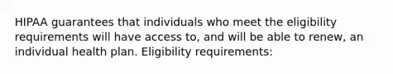 HIPAA guarantees that individuals who meet the eligibility requirements will have access to, and will be able to renew, an individual health plan. Eligibility requirements: