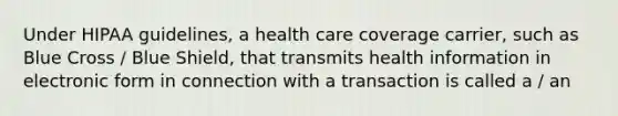 Under HIPAA guidelines, a health care coverage carrier, such as Blue Cross / Blue Shield, that transmits health information in electronic form in connection with a transaction is called a / an