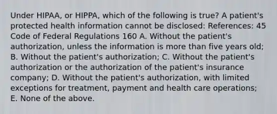 Under HIPAA, or HIPPA, which of the following is true? A patient's protected health information cannot be disclosed: References: 45 Code of Federal Regulations 160 A. Without the patient's authorization, unless the information is more than five years old; B. Without the patient's authorization; C. Without the patient's authorization or the authorization of the patient's insurance company; D. Without the patient's authorization, with limited exceptions for treatment, payment and health care operations; E. None of the above.