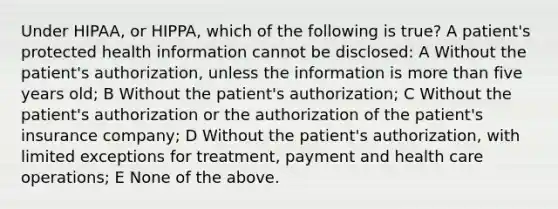 Under HIPAA, or HIPPA, which of the following is true? A patient's protected health information cannot be disclosed: A Without the patient's authorization, unless the information is more than five years old; B Without the patient's authorization; C Without the patient's authorization or the authorization of the patient's insurance company; D Without the patient's authorization, with limited exceptions for treatment, payment and health care operations; E None of the above.