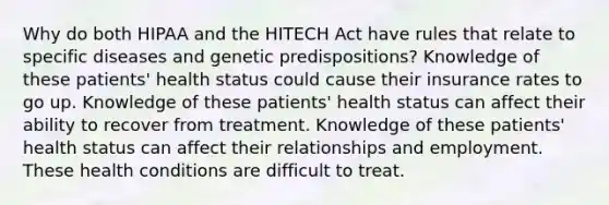 Why do both HIPAA and the HITECH Act have rules that relate to specific diseases and genetic predispositions? Knowledge of these patients' health status could cause their insurance rates to go up. Knowledge of these patients' health status can affect their ability to recover from treatment. Knowledge of these patients' health status can affect their relationships and employment. These health conditions are difficult to treat.