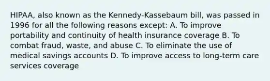 HIPAA, also known as the Kennedy-Kassebaum bill, was passed in 1996 for all the following reasons except: A. To improve portability and continuity of health insurance coverage B. To combat fraud, waste, and abuse C. To eliminate the use of medical savings accounts D. To improve access to long-term care services coverage