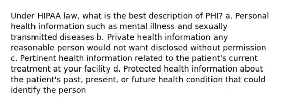 Under HIPAA law, what is the best description of PHI? a. Personal health information such as mental illness and sexually transmitted diseases b. Private health information any reasonable person would not want disclosed without permission c. Pertinent health information related to the patient's current treatment at your facility d. Protected health information about the patient's past, present, or future health condition that could identify the person