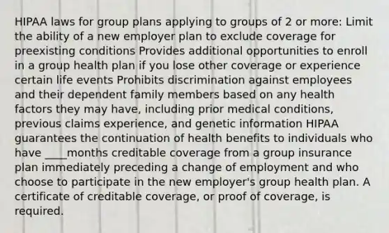 HIPAA laws for group plans applying to groups of 2 or more: Limit the ability of a new employer plan to exclude coverage for preexisting conditions Provides additional opportunities to enroll in a group health plan if you lose other coverage or experience certain life events Prohibits discrimination against employees and their dependent family members based on any health factors they may have, including prior medical conditions, previous claims experience, and genetic information HIPAA guarantees the continuation of health benefits to individuals who have ____months creditable coverage from a group insurance plan immediately preceding a change of employment and who choose to participate in the new employer's group health plan. A certificate of creditable coverage, or proof of coverage, is required.