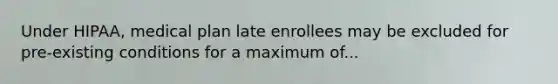 Under HIPAA, medical plan late enrollees may be excluded for pre-existing conditions for a maximum of...