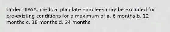 Under HIPAA, medical plan late enrollees may be excluded for pre-existing conditions for a maximum of a. 6 months b. 12 months c. 18 months d. 24 months