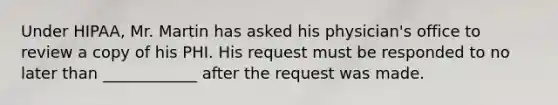 Under HIPAA, Mr. Martin has asked his physician's office to review a copy of his PHI. His request must be responded to no later than ____________ after the request was made.