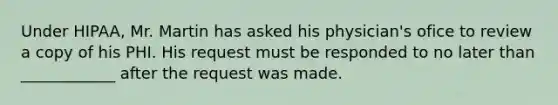 Under HIPAA, Mr. Martin has asked his physician's ofice to review a copy of his PHI. His request must be responded to no later than ____________ after the request was made.