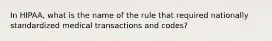 In HIPAA, what is the name of the rule that required nationally standardized medical transactions and codes?