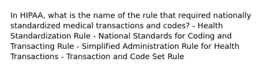 In HIPAA, what is the name of the rule that required nationally standardized medical transactions and codes? - Health Standardization Rule - National Standards for Coding and Transacting Rule - Simplified Administration Rule for Health Transactions - Transaction and Code Set Rule