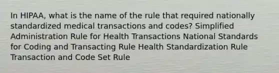 In HIPAA, what is the name of the rule that required nationally standardized medical transactions and codes? Simplified Administration Rule for Health Transactions National Standards for Coding and Transacting Rule Health Standardization Rule Transaction and Code Set Rule