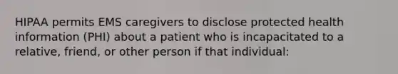 HIPAA permits EMS caregivers to disclose protected health information (PHI) about a patient who is incapacitated to a relative, friend, or other person if that individual: