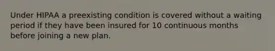 Under HIPAA a preexisting condition is covered without a waiting period if they have been insured for 10 continuous months before joining a new plan.