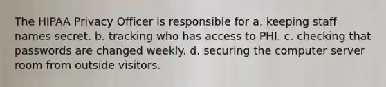 The HIPAA Privacy Officer is responsible for a. keeping staff names secret. b. tracking who has access to PHI. c. checking that passwords are changed weekly. d. securing the computer server room from outside visitors.