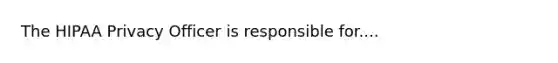 The HIPAA Privacy Officer is responsible for....