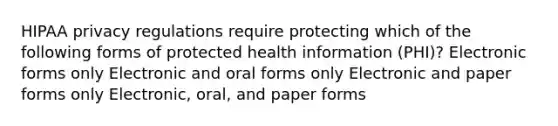 HIPAA privacy regulations require protecting which of the following forms of protected health information (PHI)? Electronic forms only Electronic and oral forms only Electronic and paper forms only Electronic, oral, and paper forms