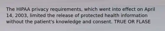 The HIPAA privacy requirements, which went into effect on April 14, 2003, limited the release of protected health information without the patient's knowledge and consent. TRUE OR FLASE