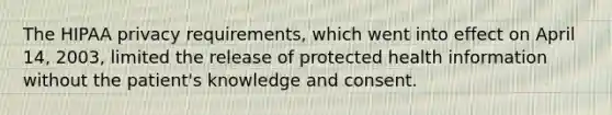 The HIPAA privacy requirements, which went into effect on April 14, 2003, limited the release of protected health information without the patient's knowledge and consent.