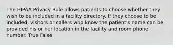 The HIPAA Privacy Rule allows patients to choose whether they wish to be included in a facility directory. If they choose to be included, visitors or callers who know the patient's name can be provided his or her location in the facility and room phone number. True False