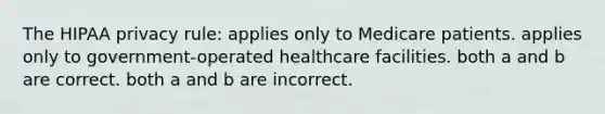 The HIPAA privacy rule: applies only to Medicare patients. applies only to government-operated healthcare facilities. both a and b are correct. both a and b are incorrect.