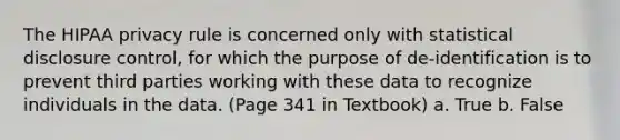 The HIPAA privacy rule is concerned only with statistical disclosure control, for which the purpose of de-identification is to prevent third parties working with these data to recognize individuals in the data. (Page 341 in Textbook) a. True b. False