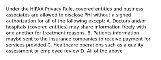 Under the HIPAA Privacy Rule, covered entities and business associates are allowed to disclose PHI without a signed authorization for all of the following except: A. Doctors and/or hospitals (covered entities) may share information freely with one another for treatment reasons. B. Patients information maybe sent to the insurance companies to receive payment for services provided C. Healthcare operations such as a quality assessment or employee review D. All of the above