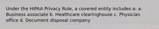 Under the HIPAA Privacy Rule, a covered entity includes a: a. Business associate b. Healthcare clearinghouse c. Physician office d. Document disposal company