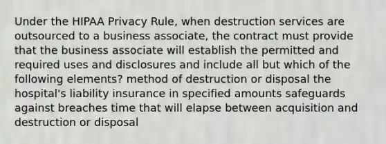 Under the HIPAA Privacy Rule, when destruction services are outsourced to a business associate, the contract must provide that the business associate will establish the permitted and required uses and disclosures and include all but which of the following elements? method of destruction or disposal the hospital's liability insurance in specified amounts safeguards against breaches time that will elapse between acquisition and destruction or disposal