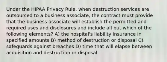 Under the HIPAA Privacy Rule, when destruction services are outsourced to a business associate, the contract must provide that the business associate will establish the permitted and required uses and disclosures and include all but which of the following elements? A) the hospital's liability insurance in specified amounts B) method of destruction or disposal C) safeguards against breaches D) time that will elapse between acquisition and destruction or disposal