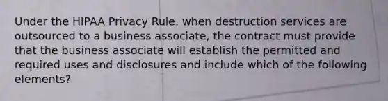 Under the HIPAA Privacy Rule, when destruction services are outsourced to a business associate, the contract must provide that the business associate will establish the permitted and required uses and disclosures and include which of the following elements?