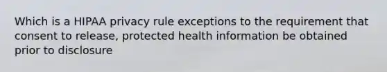 Which is a HIPAA privacy rule exceptions to the requirement that consent to release, protected health information be obtained prior to disclosure