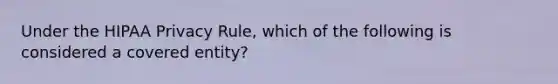 Under the HIPAA Privacy Rule, which of the following is considered a covered entity?