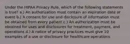 Under the HIPAA Privacy Rule, which of the following statements is true? a.) An authorization must contain an expiration date or event b.) A consent for use and disclosure of information must be obtained from every patient c.) An authorization must be obtained for uses and disclosures for treatment, payment, and operations d.) A notice of privacy practices must give 10 examples of a use or disclosure for healthcare operations