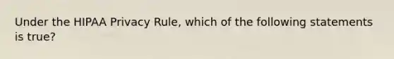 Under the HIPAA Privacy Rule, which of the following statements is true?