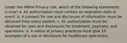 Under the HIPAA Privacy rule, which of the following statements is true? a. An authorization must contain an expiration date or event. b. A consent for use and disclosure of information must be obtained from every patient. c. An authorization must be obtained for uses and disclosures for treatment, payment, and operations. d. A notice of privacy practices must give 10 examples of a use or disclosure for healthcare operations.