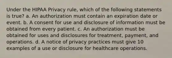 Under the HIPAA Privacy rule, which of the following statements is true? a. An authorization must contain an expiration date or event. b. A consent for use and disclosure of information must be obtained from every patient. c. An authorization must be obtained for uses and disclosures for treatment, payment, and operations. d. A notice of privacy practices must give 10 examples of a use or disclosure for healthcare operations.