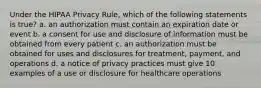 Under the HIPAA Privacy Rule, which of the following statements is true? a. an authorization must contain an expiration date or event b. a consent for use and disclosure of information must be obtained from every patient c. an authorization must be obtained for uses and disclosures for treatment, payment, and operations d. a notice of privacy practices must give 10 examples of a use or disclosure for healthcare operations